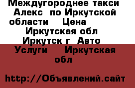 Междугороднее такси “Алекс“ по Иркутской области  › Цена ­ 5 400 - Иркутская обл., Иркутск г. Авто » Услуги   . Иркутская обл.